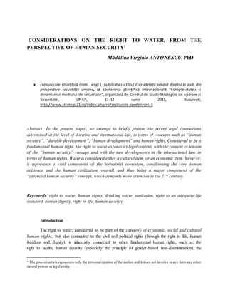 CONSIDERATIONS ON THE RIGHT TO WATER, FROM THE
PERSPECTIVE OF HUMAN SECURITY1
Mădălina Virginia ANTONESCU,PhD
 comunicare științifică (rom., engl.), pubilcata cu titlul Considerații privind dreptul la apă, din
perspectiva securității umane, la conferința științifică internațională ”Complexitatea și
dinamismul mediului de securitate”, organizată de Centrul de Studii Strategice de Apărare și
Securitate, UNAP, 11-12 iunie 2015, București,
http://www.strategii21.ro/index.php/ro/sectiunile-conferintei-3
Abstract: In the present paper, we attempt to briefly present the recent legal connections
determined at the level of doctrine and international law, in terms of concepts such as “human
security”, “durable development”, “human development” and human rights. Considered to be a
fundamental human right, the right to water extends its legal content, with the content extension
of the “human security” concept and with the new developments in the international law, in
terms of human rights. Water is considered either a cultural item, or an economic item; however,
it represents a vital component of the terrestrial ecosystem, conditioning the very human
existence and the human civilization, overall, and thus being a major component of the
“extended human security” concept, which demands more attention in the 21st century.
Key-words: right to water, human rights, drinking water, sanitation, right to an adequate life
standard, human dignity, right to life, human security
Introduction
The right to water, considered to be part of the category of economic, social and cultural
human rights, but also connected to the civil and political rights (through the right to life, human
freedom and dignity), is inherently connected to other fundamental human rights, such as: the
right to health, human equality (especially the principle of gender-based non-discrimination), the
1 The present article represents only the personal opinion of the author and it does not involve in any formany other
natural person or legal entity.
 