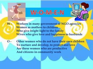 W - Workers in many government or NGO agencies
Women as mothers to children
Who give bright light to the family
Wives who give love and happiness to husbands
O - Other women who do not have their own children
To nurture and develop, to protect and love
Are these women who are productive
And citizens in community work
 