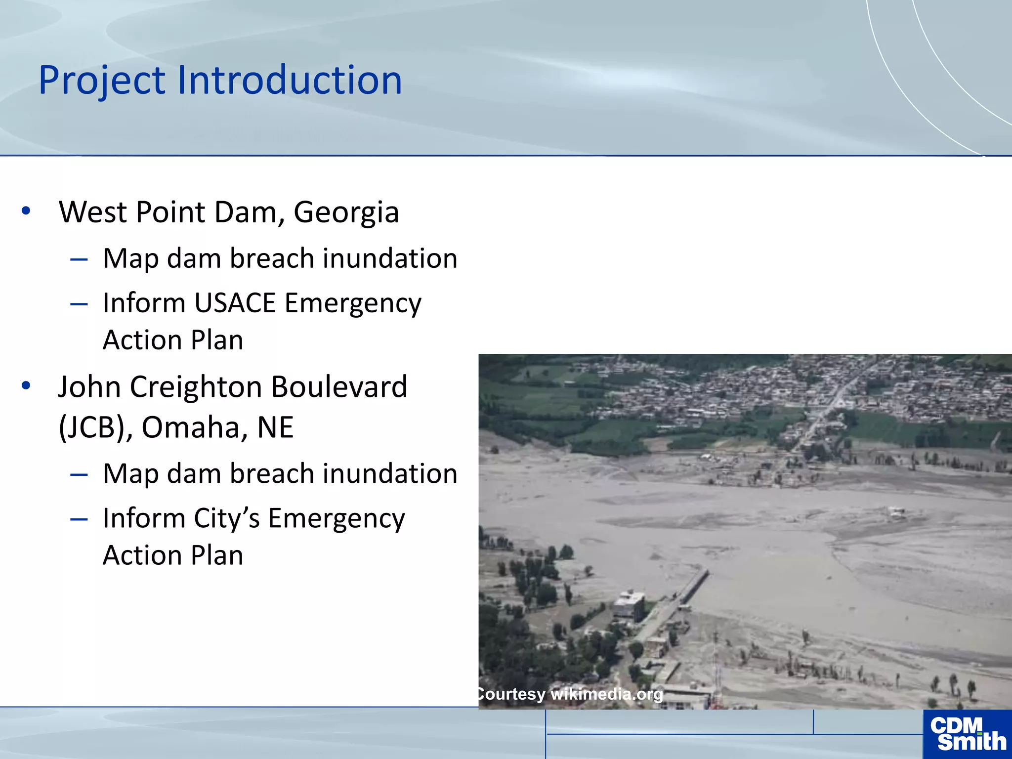 Project Introduction
• West Point Dam, Georgia
– Map dam breach inundation
– Inform USACE Emergency
Action Plan
• John Creighton Boulevard
(JCB), Omaha, NE
– Map dam breach inundation
– Inform City’s Emergency
Action Plan
Courtesy wikimedia.org
 