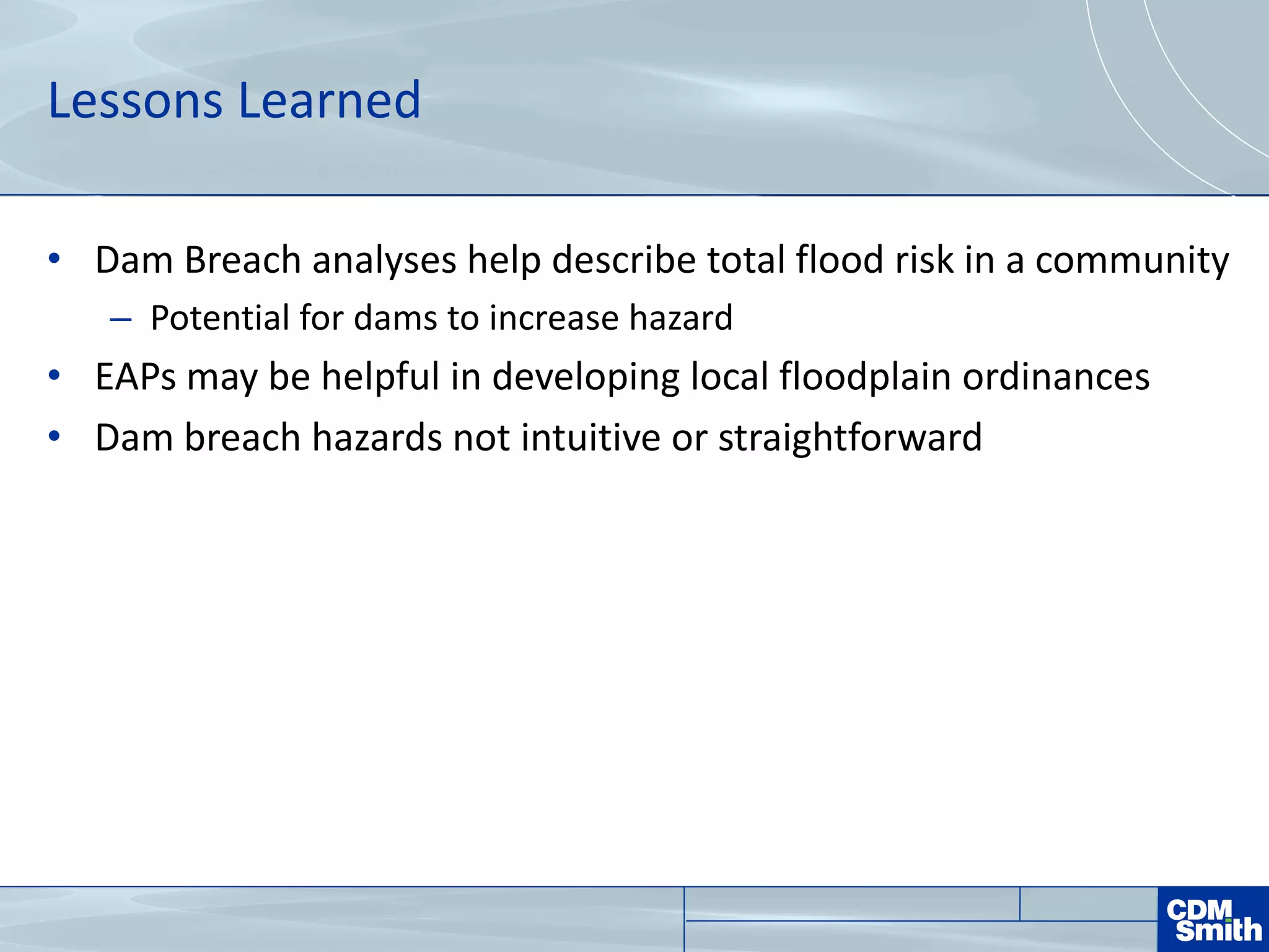 Lessons Learned
• Dam Breach analyses help describe total flood risk in a community
– Potential for dams to increase hazard
• EAPs may be helpful in developing local floodplain ordinances
• Dam breach hazards not intuitive or straightforward
 