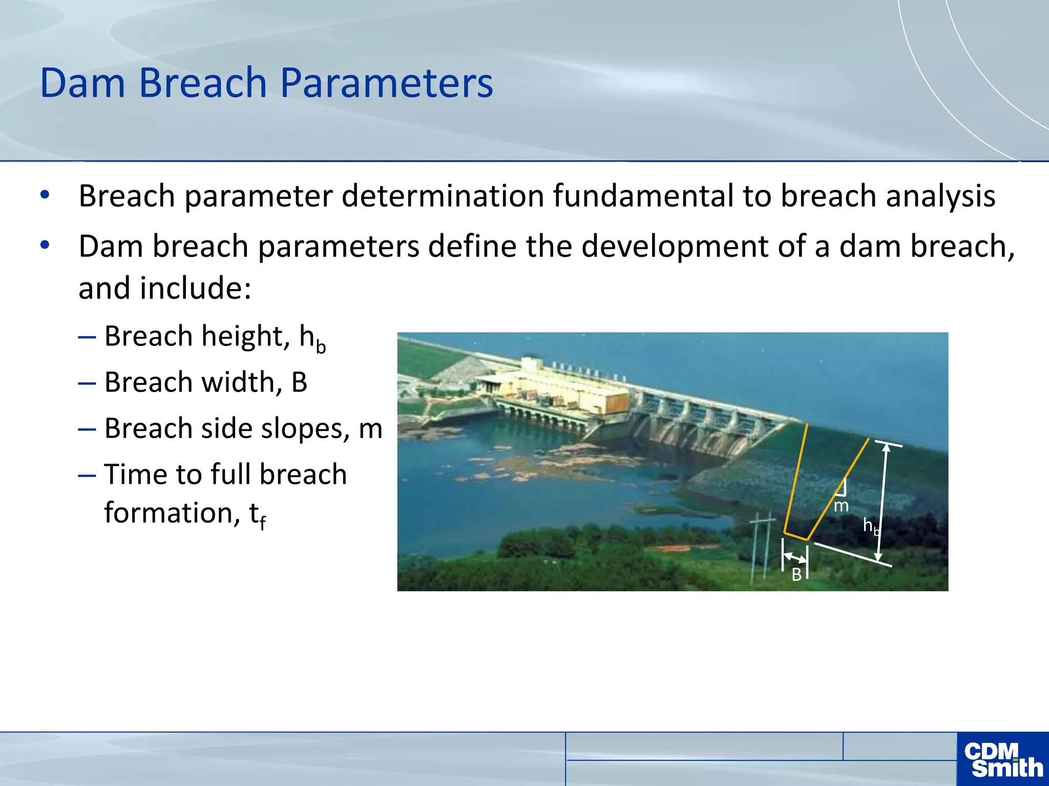 Dam Breach Parameters
• Breach parameter determination fundamental to breach analysis
• Dam breach parameters define the development of a dam breach,
and include:
– Breach height, hb
– Breach width, B
– Breach side slopes, m
– Time to full breach
formation, tf
m
B
hb
 