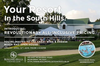 Your Resort
In the South Hills.
INTRODUCING:
REVOLUTIONARY ALL-INCLUSIVE PRICING
455 EAST MCMURRAY ROAD
MCMURRAY, PA 15317
HTTP://WWW.ROLLINGHILLSCOUNTRYCLUB.US
EXCLUSIVE POOL
MEMBERSHIPS
YOU’RE INVITED TO THE GREAT WINE & CHEESE
MIXER AND OPEN HOUSE
SUNDAY, APRIL 12TH
, 2015, FROM 1-3:30PM
 