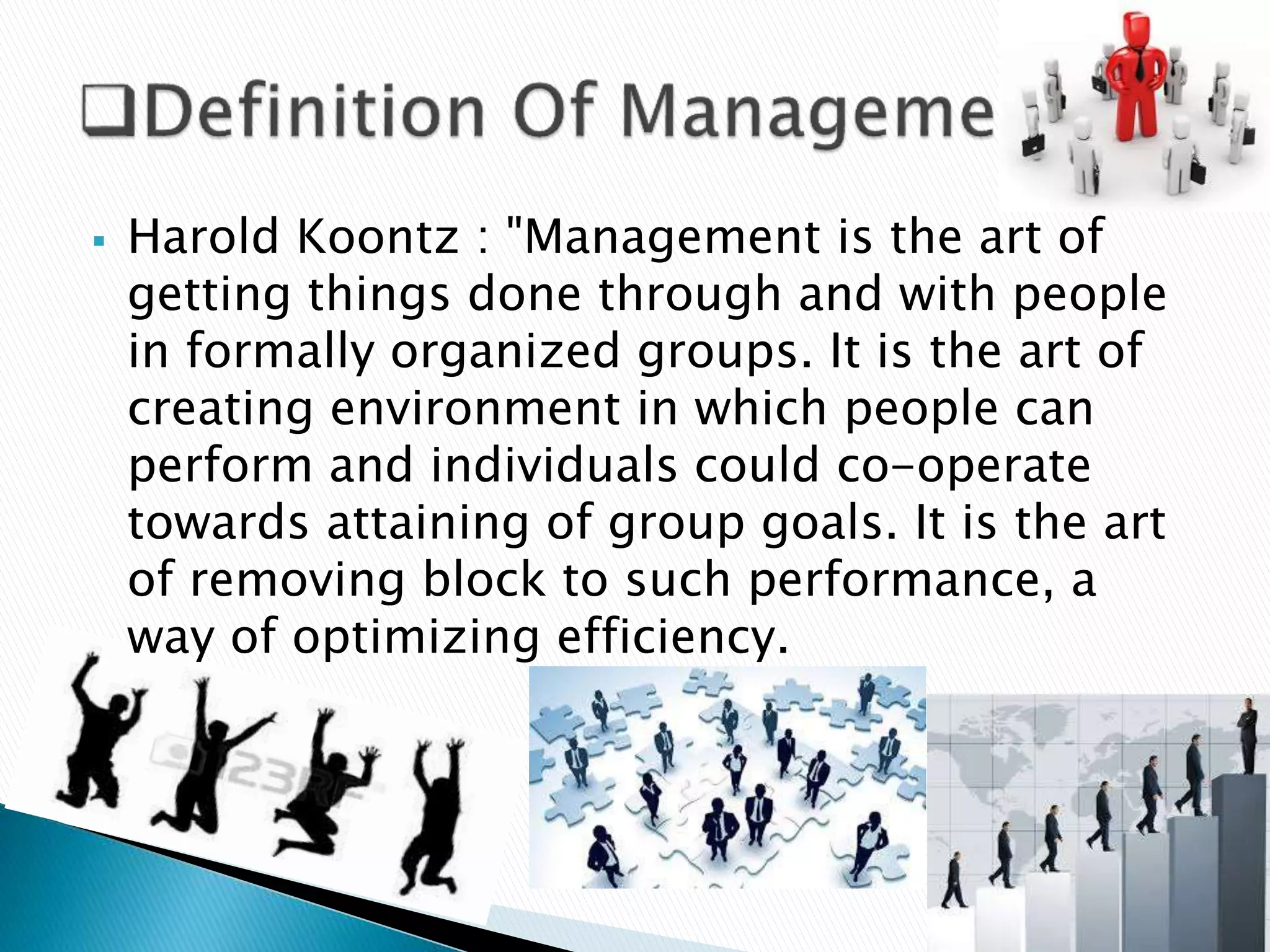  Harold Koontz : "Management is the art of
getting things done through and with people
in formally organized groups. It is the art of
creating environment in which people can
perform and individuals could co-operate
towards attaining of group goals. It is the art
of removing block to such performance, a
way of optimizing efficiency.
 
