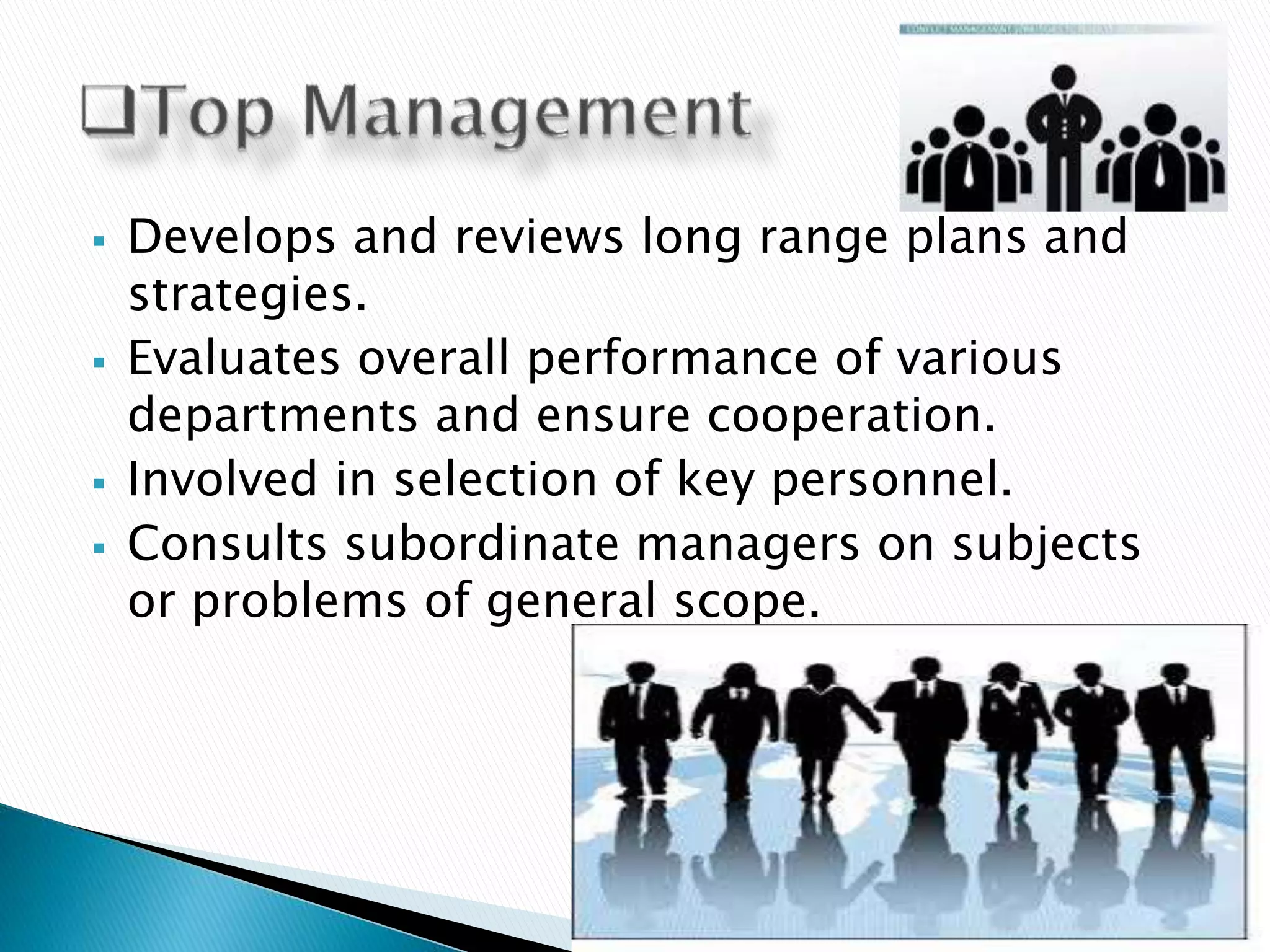  Develops and reviews long range plans and
strategies.
 Evaluates overall performance of various
departments and ensure cooperation.
 Involved in selection of key personnel.
 Consults subordinate managers on subjects
or problems of general scope.
 