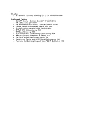 Education:
 B.S. Electrical Engineering Technology (EET), Old Dominion University
Certificates & Training:
 CompTIA Security + Certificate Exam (SY0-301) (9/11/2013)
 ITIL V3 Foundation (10/17/2014)
 ITIL Intermediated RCV: (Release Control & Validation, 2/27/15)
 General Training in Cisco Network Devices since 2009
 SN16000/SN9000 Specialist Training Certificate 2009
 DATMS I3Tell database training, 2008
 IBM Basic AIX training, 2006
 SLAM/Perform ATM QoS Monitoring System training, 2004
 AX/4000 (ADTECH) Broadband ATM training, 2002
 CX-1500 ATM-Serial Cell Translator training, 2001
 Asynchronous Transfer Mode (ATM) Marconi Switch training, 2001
 Automated Cost Estimating Integrated Tools (ACE-IT) Certificate in 1999
 