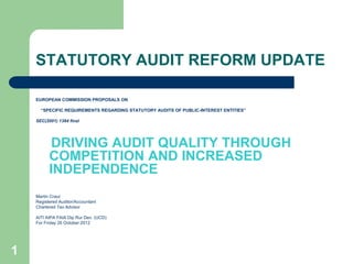 1
STATUTORY AUDIT REFORM UPDATE
EUROPEAN COMMISSION PROPOSALS ON
“SPECIFIC REQUIREMENTS REGARDING STATUTORY AUDITS OF PUBLIC-INTEREST ENTITIES”
SEC(2001) 1384 final
DRIVING AUDIT QUALITY THROUGH
COMPETITION AND INCREASED
INDEPENDENCE
Martin Craul
Registered Auditor/Accountant
Chartered Tax Advisor
AITI AIPA FAIA Dip Rur Dev. (UCD)
For Friday 26 October 2012
 
