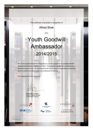 This certificate is awarded in recognition of
Alfred Shek
as a
Youth Goodwill
Ambassador
2014/2015
The Youth Goodwill Ambassador Programme is a career programme for specially selected
international full-degree students in Denmark. The candidate has obtained knowledge about
the Danish labour market, met and interacted with companies and organisations and learned
about the Danish workplace culture and professional networking.
From September 2014 to June 2015.
Mette Blach Strøyer
Senior Program Manager
Copenhagen Capacity
 