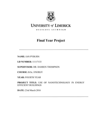 Final Year Project
NAME: IAN PYBURN
I.D NUMBER: 11117133
SUPERVISOR: DR. DAMIEN THOMPSON
COURSE: B.Sc. ENERGY
YEAR: FOURTH YEAR
PROJECT TITLE: USE OF NANOTECHNOLOGY IN ENERGY
EFFICIENT BUILDINGS
DATE: 23rd March 2016
 