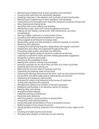  Maintaining the highest level of store operations and standards
 Ensuring that retail items are attractively displayed
 Assisting customers in the selection and purchase of retail merchandise
 Maintaining the highest level of store operations and standards
 Taking time out to thoroughly learn about the company's products and services
 Store opening and closing duties
 Spending many hours walking and standing
 Maintaining a neat, clean and inviting shopping environment
 Helping out with display maintenance, shelf maintenance, and store
housekeeping
 Serving multiple customers in a short period of time
 Up selling and making recommendations to customers
 Using suggestive techniques to increase sales
 Responding quickly and resourcefully to customer requests or concerns
 Receiving store deliveries
 Creating and maintaining long-term relationships with regular customers
 Keeping the store clean and organized throughout the day
 Processing sales quickly, accurately and efficiently
 Providing the highest quality of service to customers at all times
 Listening to customer’s needs and then making appropriate suggestions
 Answering customer phone calls
 Advising on the availability of stock
 Dealing with customer refunds and exchanges.
 Advising customers on any loans they can take ut to make a purchase
 Ordering stock from the warehouse
 Balancing the till at the close of business each day
 Unpacking and shelving newly arrived stock
 Carrying out cleaning duties around the store, such as vacuuming and dusting
 Using online and offline sales tools to sell products and services
 Organizing and displaying merchandise
 Arranging for orders to be delivered to the homes of customers
 Taking cash payments off customers
 Managing the upkeep and condition of all store equipment
 Displaying merchandise in an attractive manner on shelves
 Banking daily cash takings
 Arranging window displays
 Following cashing up procedures
 Receiving stock deliveries
 Informing guests or any promotions or special offers
 Processing credit card transactions
 Conducting sales presentations in front of prospective buyers
 Notifying owners of any issues of concern
 Saying goodbye to leaving customers and inviting them to return again to the
store
 Counting and balancing the cash drawer
 Arranging store displays so that they are eye catching
 