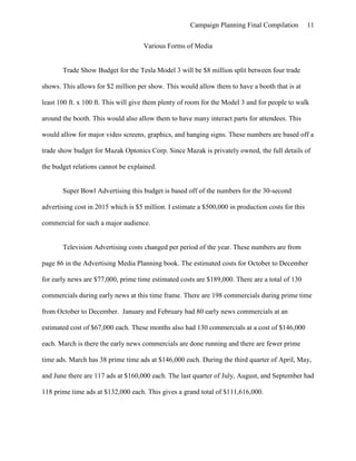 Campaign Planning Final Compilation 11
Various Forms of Media
Trade Show Budget for the Tesla Model 3 will be $8 million split between four trade
shows. This allows for $2 million per show. This would allow them to have a booth that is at
least 100 ft. x 100 ft. This will give them plenty of room for the Model 3 and for people to walk
around the booth. This would also allow them to have many interact parts for attendees. This
would allow for major video screens, graphics, and hanging signs. These numbers are based off a
trade show budget for Mazak Optonics Corp. Since Mazak is privately owned, the full details of
the budget relations cannot be explained.
Super Bowl Advertising this budget is based off of the numbers for the 30-second
advertising cost in 2015 which is $5 million. I estimate a $500,000 in production costs for this
commercial for such a major audience.
Television Advertising costs changed per period of the year. These numbers are from
page 86 in the Advertising Media Planning book. The estimated costs for October to December
for early news are $77,000, prime time estimated costs are $189,000. There are a total of 130
commercials during early news at this time frame. There are 198 commercials during prime time
from October to December. January and February had 80 early news commercials at an
estimated cost of $67,000 each. These months also had 130 commercials at a cost of $146,000
each. March is there the early news commercials are done running and there are fewer prime
time ads. March has 38 prime time ads at $146,000 each. During the third quarter of April, May,
and June there are 117 ads at $160,000 each. The last quarter of July, August, and September had
118 prime time ads at $132,000 each. This gives a grand total of $111,616,000.
 