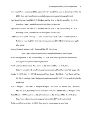 Campaign Planning Final Compilation 18
How Much Does a Commercial Photographer Cost? - CostHelper.com. (n.d.). Retrieved May 22,
2016, from http://smallbusiness.costhelper.com/commercial-photography.html
Hybrid and Electric Cars 2016-2017: The Best and the Rest. (n.d.). Retrieved May 01, 2016,
from http://www.caranddriver.com/best-hybrid-electric-cars
Hybrid and Electric Cars 2016-2017: The Best and the Rest. (n.d.). Retrieved May 01, 2016,
from http://www.caranddriver.com/best-hybrid-electric-cars
La Monica, P. R. (2015, February 12). Elon Musk's 'insane' call: Tesla is worth $700 billion.
Retrieved May 15, 2016, from http://money.cnn.com/2015/02/12/investing/tesla-apple-
elon-musk/
Market Research Analyst. (n.d.). Retrieved May 27, 2016, from
https://www.marketresearchcareers.com/jdmarketresearchanalyst.aspx
Media buyer/planner. (n.d.). Retrieved May 27, 2016, from https://gradireland.com/careers-
advice/job-descriptions/media-buyerplanner
North American International Auto Show. (n.d.). Retrieved May 16, 2016, from
https://www.facebook.com/NorthAmericanInternationalAutoShow/info/?tab=page_info
Sparks, D. (2015, May 13). SWOT Analysis of Tesla Stock -- The Motley Fool. Retrieved May
01, 2016, from http://www.fool.com/investing/general/2015/05/13/swot-analysis-of-tesla-
stock.aspx
SWOT Analysis - Tesla - SWOT Analysis Strengths -The Model S is the best. (n.d.). Retrieved
May 01, 2016, from https://www.coursehero.com/file/11889383/SWOT-Analysis-Tesla/
Tesla Motors | SWOT Analysis | USP & Competitors (n.d.). Retrieved May 01, 2016, from
http://www.mbaskool.com/brandguide/automobiles/4475-tesla-motors.html
Tesla. (n.d.). Retrieved May 02, 2016, from http://www.caranddriver.com/tesla
 
