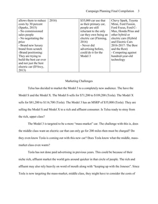 Campaign Planning Final Compilation 3
allows them to reduce
costs by 30 percent
(Sparks, 2015)
- No commissioned
sales people
- No negotiating the
price
- Brand new luxury
brand from scratch
-Brand positioning:
They are trying to
build the best car ever
and not just the best
electric car (D'Arcy,
2013)
2016) $35,000 car use that
as their primary car,
people are still
reluctant to the only
car they own being an
electric car (Fleming,
2016)
- Never did
advertising before,
could do it for the
Model 3
Chevy Spark, Toyota
Mirai, Ford Fusion,
Ford Focus, Ford C-
Max, Honda Prius and
other hybrid or
electric cars (Hybrid
and Electric Cars
2016-2017: The Best
and the Rest)
- Competing against
hundred-year-old
technology
Marketing Challenges
Telsa has decided to market the Model 3 to a completely new audience. The have the
Model S and the Model X. The Model S sells for $71,200 to $109,200 (Tesla). The Model X
sells for $81,200 to $116,700 (Tesla). The Model 3 has an MSRP of $35,000 (Tesla). They are
selling the Model S and Model X to a rich and affluent consumer. Is Telsa ready to stray from
the rich, upper class?
The Model 3 is targeted to be a more “mass-market” car. The challenge with this is, does
the middle class want an electric car that can only go for 200 miles then must be charged? Do
they even know Tesla is coming out with this new car? Does Tesla know what the middle, mass-
market class even wants?
Tesla has not done paid advertising in previous years. This could be because of their
niche rich, affluent market the world gets around quicker in that circle of people. The rich and
affluent may also rely heavily on word of mouth along with “keeping up with the Joneses”. Since
Tesla is now targeting the mass-market, middle class, they might have to consider the costs of
 