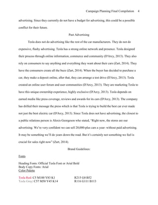 Campaign Planning Final Compilation 4
advertising. Since they currently do not have a budget for advertising, this could be a possible
conflict for their future.
Past Advertising
Tesla does not do advertising like the rest of the car manufacturers. They do not do
expensive, flashy advertising. Tesla has a strong online network and presence. Tesla designed
their process through online information, commerce and community (D'Arcy, 2013). They also
rely on consumers to say anything and everything they want about their cars (Zart, 2014). They
have the consumers create all the buzz (Zart, 2014). When the buyer has decided to purchase a
car, they make a deposit online, after that, they can arrange a test drive (D'Arcy, 2013). Tesla
created an online user forum and user communities (D'Arcy, 2013). They are marketing Tesla to
have this unique ownership experience, highly exclusive (D'Arcy, 2013). Tesla depends on
earned media like press coverage, reviews and awards for its cars (D'Arcy, 2013). The company
has drilled their message the press which is that Tesla is trying to build the best car ever made
not just the best electric car (D'Arcy, 2013). Since Tesla does not have advertising, the closest to
a public relations person is Alexis Georgeson who stated, “Right now, the stores are our
advertising. We’re very confident we can sell 20,000-plus cars a year- without paid advertising.
It may be something we’ll do years down the road. But it’s certainly not something we feel is
crucial for sales right now” (Zart, 2014).
Brand Guidelines:
Fonts
Heading Fonts: Official Tesla Font or Arial Bold
Body Copy Fonts: Arial
Color Palette
Tesla Red: C5 M100 Y83 K1 R215 G0 B52
Tesla Gray: C57 M50 Y45 K14 R116 G111 B113
 