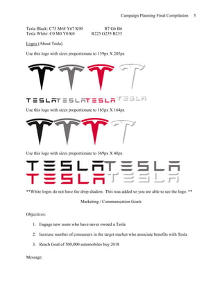 Campaign Planning Final Compilation 5
Tesla Black: C75 M68 Y67 K90 R7 G6 B6
Tesla White: C0 M0 Y0 K0 R225 G255 B255
Logos (About Tesla)
Use this logo with sizes proportionate to 159px X 205px
Use this logo with sizes proportionate to 165px X 164px
Use this logo with sizes proportionate to 369px X 48px
**White logos do not have the drop shadow. This was added so you are able to see the logo. **
Marketing / Communication Goals
Objectives:
1. Engage new users who have never owned a Tesla
2. Increase number of consumers in the target market who associate benefits with Tesla
3. Reach Goal of 500,000 automobiles buy 2018
Message:
 