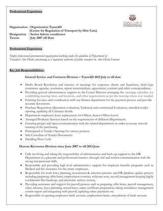 Professional Experience
Organization : Organization TransAD
(Centre for Regulation of Transport by Hire Cars)
Designation : Senior Admin coordinator
Tenure : July 2007 till Date
Professional Experience
Highly professional governmental organization working under the guideline of Department of
Transport Abu Dhabi, functioning as a regulatory authority of public transport in Abu Dhabi Emirate
Key Job Responsibilities:-
General Service and Contracts Division – TransAD 2013 July to till date
 Drafts Board Resolution and minutes of meetings for corporate clients and franchises, draft/type
committee agendas, resolution, report memorandum, agreements, contract and other correspondence.
 Providing general administration support to the Center Director arranging the meetings calendars for
establishing meeting times and locations, and other requirements as per the meeting where ever needed.
 Entering Invoices and coordination with our finance department for the payment process and provide
accurate documents.
 Purchase Requisition, Quotation evaluation, Technical and commercial Evaluation, attended tender
opening, updating all Contracts details.
 Department employees leave replacement for Officer, Senior Officer Level.
 Arranged Products/Services based on the requirements of different Departments.
 Ensuring proper and open communication with the related departments in order to ensure smooth
running of the purchasing.
 Participated in Tender Opening for various projects.
 Safe Custodian of Tender Documents.
 Handling Petty Cash.
Human Recourses Division since June 2007 to till 2013 June
 Fully involving and taking the responsibility of administrative and back-up support to the HR
Department in a pleasant and professional manner, through oral and written communication with the
strong interpersonal skills.
 Responsible and providing high level administrative support for employee benefits programs such as
Medical and life insurance for the entire employees.
 Responsible for work force planning, recruitment & selection practice and HR database update process
including preparing offer letter, employment contract, welcome note, record management keeping highly
confidential files hardcopy and electronic archive system,
 Providing assistance and support for payroll process such as preparing offer letter, payroll management,
salary advance, leave planning, annual leave, salary certificate preparation, taking attendance management
system report and integrating with payroll, updating salary payments etc.
 Responsible of opening employees bank account, employment letter, amendment of bank account.
 