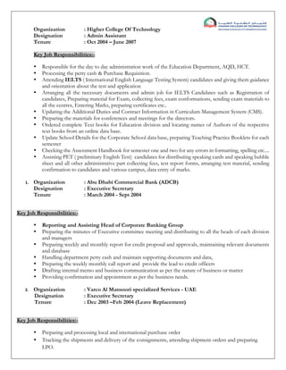 Organization : Higher College Of Technology
Designation : Admin Assistant
Tenure : Oct 2004 – June 2007
Key Job Responsibilities:-
 Responsible for the day to day administration work of the Education Department, AQD, HCT.
 Processing the petty cash & Purchase Requisition.
 Attending IELTS ( International English Language Testing System) candidates and giving them guidance
and orientation about the test and application
 Arranging all the necessary documents and admin job for IELTS Candidates such as Registration of
candidates, Preparing material for Exam, collecting fees, exam conformations, sending exam materials to
all the centres, Entering Marks, preparing certificates etc..
 Updating the Additional Duties and Contract Information in Curriculum Management System (CMS).
 Preparing the materials for conferences and meetings for the directors.
 Ordered complete Text books for Education division and locating names of Authors of the respective
text books from an online data base.
 Update School Details for the Corporate School data base, preparing Teaching Practice Booklets for each
semester
 Checking the Assessment Handbook for semester one and two for any errors in formatting, spelling etc....
 Assisting PET ( preliminary English Test) candidates for distributing speaking cards and speaking bubble
sheet and all other administrative part collecting fees, test report forms, arranging test material, sending
confirmation to candidates and various campus, data entry of marks.
1. Organization : Abu Dhabi Commercial Bank (ADCB)
Designation : Executive Secretary
Tenure : March 2004 - Sept 2004
Key Job Responsibilities:-
 Reporting and Assisting Head of Corporate Banking Group
 Preparing the minutes of Executive committee meeting and distributing to all the heads of each division
and managers
 Preparing weekly and monthly report for credit proposal and approvals, maintaining relevant documents
and database
 Handling department petty cash and maintain supporting documents and data,
 Preparing the weekly monthly call report and provide the lead to credit officers
 Drafting internal memo and business communication as per the nature of business or matter
 Providing confirmation and appointment as per the business needs.
2. Organization : Varco Al Mansoori specialized Services - UAE
Designation : Executive Secretary
Tenure : Dec 2003 –Feb 2004 (Leave Replacement)
Key Job Responsibilities:-
 Preparing and processing local and international purchase order
 Tracking the shipments and delivery of the consignments, attending shipment orders and preparing
LPO.
 