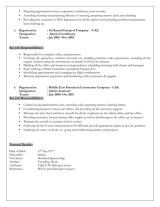  Preparing appointment letters, experience certificates, leave records,
 Attending meetings and preparing Minutes of meeting, preparing memos and Letter drafting
 Providing the assistance to HSE department for all the admin work including certificate preparation,
letter drafting etc.
3. Organization : Al Hamed Group of Company - UAE
Designation : Admin Coordinator
Tenure : Jan 2002 -Nov 2003
Key Job Responsibilities:-
 Responsible for complete office administration
 Verifying the quotation, vouchers, Invoices etc. handling purchase order agreements, attending all the
enquiry and providing the information on behalf of GM in his absence
 Drafting all the office and business correspondence, scheduling meetings with clients and managers
 Keep tracking of Bank Guarantees, postdated Cheques Etc.
 Scheduling appointments and arranging the flight confirmation
 Maintain department requisition and distributing office stationary & supplies
4. Organization : Middle East Petroleum Contraction Company - UAE
Designation : Admin Assistant
Tenure : July 2000 -Oct 2001
Key Job Responsibilities:-
 Carried out all administrative jobs, attending calls, preparing memos, drafting letters.
 Coordinating between various site offices and providing all the necessary support.
 Maintain the time sheet and leave records for all the employees in the admin office and site office.
 Providing assistance for purchasing office supply as well as distributing to the office up on request.
 Maintain the records in a proper archive system.
 Following all the E-mail communication for MD and provide appropriate replay as per the guidance.
 Updating the status of all the on- going and forthcoming tenders and projects.
Personal Details:-
Date of Birth 12th
Sep 1977
Nationality Indian
Visa Status Husband Sponsorship
Hobbies Traveling, Music
Attributes Valid UAE Driving License
References Will be provided upon request
 