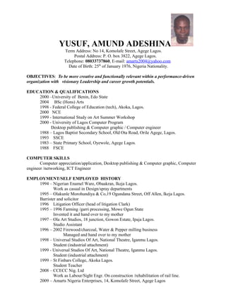 YUSUF, AMUND ADESHINA
Term Address: No 14, Komolafe Street, Agege Lagos.
Postal Address: P. O. box 3822, Agege Lagos.
Telephone: 08033737860, E-mail: amarts2004@yahoo.com
Date of Birth: 25th
of January 1976, Nigeria Nationality.
OBJECTIVES: To be more creative and functionally relevant within a performance-driven
organization with visionary Leadership and career growth potentials.
EDUCATION & QUALIFICATIONS
2000 –University of Benin, Edo State
2004 BSc (Hons) Arts
1998 - Federal College of Education (tech), Akoka, Lagos.
2000 NCE
1999 - International Study on Art Summer Workshop
2000 - University of Lagos Computer Program
Desktop publishing & Computer graphic / Computer engineer
1988 – Lagos Baptist Secondary School, Old Ota Road, Orile Agege, Lagos.
1993 SSCE
1983 – State Primary School, Oyewole, Agege Lagos.
1988 FSCE
COMPUTER SKILLS
Computer appreciation/application, Desktop publishing & Computer graphic, Computer
engineer /networking, ICT Engineer
EMPLOYMENT/SELF EMPLOYED HISTORY
1994 – Nigerian Enamel Ware, Obaakran, Ikeja Lagos.
Work as casual in Design/spray departments
1995 – Olakunle Morohundiya & Co,19 Ogundana Street, Off Allen, Ikeja Lagos.
Barrister and solicitor
1996 Litigation Officer (head of litigation Clark)
1995 – 1996 Farming /garri processing, Mowe Ogun State
Invented it and hand over to my mother
1997 – Ola Art Studios, 18 junction, Gowon Estate, Ipaja Lagos.
Studio Assistant
1996 – 2002 Firewood/charcoal, Water & Pepper milling business
Managed and hand over to my mother
1998 – Universal Studios Of Art, National Theatre, Iganmu Lagos.
Student (industrial attachment)
1999 - Universal Studios Of Art, National Theatre, Iganmu Lagos.
Student (industrial attachment)
1999 – St Finbars College, Akoka Lagos.
Student Teacher
2008 – CCECC Nig. Ltd
Work as Labour/Sight Engr. On construction /rehabilitation of rail line.
2009 – Amarts Nigeria Enterprises, 14, Komolafe Street, Agege Lagos
 
