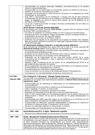 ∗ Verantwoordelijk voor probleem oplossingen (Helpdesk), informatievoorziening uit het systeem
(Query) en systeemverbeteringen.
∗ Verantwoordelijk voor de implementatie van „ConsulTrade” (systeem van Deloitte voor de douane).
∗ Opstellen van procedures met betrekking tot de AOIC.
∗ Zorg dragen voor de continuïteit en interne controle van dit systeem en de begeleiding van nieuwe
ontwikkelingen op douanegebied.
∗ Sinds 2004 in samenwerking met het hoofdkantoor in Chicago (US) ook als SOX coördinator
verantwoordelijk voor de handhaving van de richtlijnen uit de Sarbanes & Oxley wetgeving. Dat wil
zeggen, de begeleiding van interne en externe SOX auditoren, als ook de bewaking van de
autorisaties in het ERP systeem.
∗ Lid van het „IT Steering Committee“ en daarbij in Kerkrade verantwoordelijk voor het initiëren en
begeleiden van IT projecten.
ACCO Brands in Kerkrade (periode 2005-2009)
Na de wijziging in de nieuwe firmanaam ACCO Brands in augustus 2005 als „Business Process
Coordinator“ (BPC) verantwoordelijk voor:
∗ Het initiëren en begeleiden van verbetervoorstellen m.b.t de IT omgeving en het ERP systeem.
∗ Ondersteuning van het „Due Diligence“ Project: Het aanbieden van data, procesbeschrijvingen en
de participatie in de keuze van een nieuw ERP systeem.
∗ Ondersteuning bij het invullen van de REACH richtlijnen.
∗ Coördinator voor de integratie van de zorgsystemen op het gebied van Kwaliteit, Arbo, Veiligheid,
Milieu plus de AOIC; waaronder het uitvoeren van regelmatige veiligheidscontroles in samenwerking
met de VCA-deskundige.
CF (Netherlands) Holdings Limited B.V. in Kerkrade (periode 2009-2013)
Na de overname van ACCO Brands door Cosmo Films Ltd. uit India in de nieuwe organisatie CF
(Netherlands) Holdings Ltd B.V. vanaf juni 2009 ook verantwoordelijk voor:
∗ Het doorvoeren van wijzigingen in het ERP systeem naar aanleiding van de nieuwe organisatie en
de daarbij behorende procesbeschrijvingen.
∗ De selectie van een nieuwe IT partner voor Windows, Server, Back-up, Veiligheid en Internet.
∗ Begeleiding van het project voor de wijziging van de netwerkomgeving.
∗ Projectleider voor de implementatie van een nieuw ERP systeem SAP/R3. Dit in nauwe
samenwerking met het hoofdkantoor in India. In september 2010 werd het nieuwe SAP systeem
succesvol ingevoerd!
∗ Specialist in SAP. IT-ondersteuning voor het systeem van de arbeidstijdregistratie (ATPS) en de
gebruikelijke Windows applicaties en Hardware.
∗ Na een reorganisatie in de zomer van 2011 ook eindverantwoordelijk voor de Logistieke processen.
Concreet betekent dat, transportplanning en uitvoering.
∗ Douaneafhandeling voor inkomende en uitgaande goederen.
∗ Inkoop van producten voor de verkoop of als verpakkingsmateriaal & Productieplanning.
∗ Contactpersoon voor overheidsinstellingen, transporteurs, leveranciers e.d.
Juli 1994 –
Februari 1999
Fico Tooling B.V. in Brunssum - Manager Quality Assurance
Fico was actief in de metaalindustrie en produceerde matrijzen voor de halfgeleiderindustrie voor de
inkapseling van microchips. Deze onderneming was onderdeel van Berliner Elektro Semiconductor
Industries N.V. (Besi).
∗ Verantwoordelijk voor de ontwikkeling en implementatie van een kwaliteitssysteem conform de
normering ISO-9001.
∗ Verantwoordelijk voor de continuïteit en verbetering van dit kwaliteitssysteem.
∗ Initiëren, begeleiden en uitvoeren van interne audits.
∗ Beheren en opstellen van procedures, instructies en formulieren.
∗ Begeleiding van productieteams bij de planning en uitvoering verbeterprogramma’s.
∗ Vanaf juli 1997 verantwoordelijk voor het kwaliteitsmanagement voor de afdeling Tooling bij Fico
Molding Systems in Herwen, met als doel de uniformiteit van het gehele kwaliteitssysteem te
waarborgen.
∗ Verantwoordelijk voor ARBO, waaronder initiëren van een EHBO-cursus en coördineren van een
Risico-inventarisatie. Contactpersoon met ARBO dienst en bedrijfsarts.
∗ Verantwoordelijk voor Milieuzaken, waaronder veiligheidsbladen en begeleiding van inspecties en
coördinatie van milieuvergunningen. Contactpersoon met de overheid.
∗ Uitvoeren van regelmatige veiligheids- en milieucontroles in het bedrijf.
∗ Verantwoordelijk voor Facility Management en Personeelszaken.
1993 - 1994 Brand Bierbrouwerij B.V. in Wijlre - Medewerker expeditie
∗ Werkzaam op de afdeling Expeditie voor de aanname en het invoeren van bestellingen.
1992 - 1993 Studie „Management Integrale Goederenstroom Besturing”
Met deze studie, heb ik in januari 1992 een wisseling in mijn opleiding gemaakt, ten einde me beter op
het bedrijfsleven te kunnen oriënteren. In deze studie werden onder andere ook enkele modules van
de Open Universiteit behandeld met aandachtspunten voor thema’s zoals: Organisatiekunde,
Operationeel Management, Material Management, Distributie Management, Logistiek Management,
Bestuurlijke Informatiesystemen en Elementaire Bedrijfseconomie. Tijdens deze studie heb ik in een
stageopdracht bij een internationale transportonderneming in Venlo („Karel Hermans Transportgroep”)
het functioneren van de afdeling Logistiek onderzocht (met name in het magazijn).
 