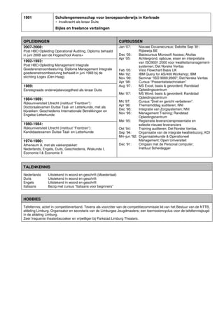 1991 Scholengemeenschap voor beroepsonderwijs in Kerkrade
∗ Invalkracht als leraar Duits
Bijles en freelance vertalingen
OPLEIDINGEN CURSUSSEN
2007-2008:
Post HBO Opleiding Operational Auditing, Diploma behaald
in juni 2008 aan de Hogeschool Avans+
Jan ‘07: Nieuwe Douanecursus; Deloitte Sep ’81:
Rijbewijs BE
Dec ‘05: Basiscursus Microsoft Access; Akofas
Apr ‘05: Achtergrond, opbouw, eisen en interpretatie
van ISO9001:2000 voor kwaliteitsmanagement-
systemen; Det Norske Veritas
Feb ‘05: Visio Flowchart Basis UK
Mei ‘02: IBM Query for AS/400 Workshop; IBM
Nov ‘00: Seminar “ISO 9000:2000”; Det Norske Veritas
Apr ‘98: Cursus “Presentatietechnieken”
Aug ‘97: MS Excel, basis & gevorderd; Randstad
Opleidingscentrum
Mei ‘97: MS Word, basis & gevorderd; Randstad
Opleidingscentrum
Mrt ‘97: Cursus “Snel en gericht verbeteren”.
Apr ‘96: Themamiddag auditeren; NNI
Dec ‘95: Integratie van Zorgsystemen; NNI
Nov ‘95: Management Training; Randstad
Opleidingscentrum
Mei ‘95: Registratie leverancierspresentatie en
selectie nieuwe leveranciers
Okt ’94: Training auditeren; Det Norske Veritas.
Sep ‘94: Organisatie van de integrale kwaliteitszorg; KDI
Mrt–jun “92: Organisatiekunde & Operationeel
Management; Open Universiteit
Dec ‘91: Omgaan met de Personal computer;
Instituut Scheidegger
1992-1993:
Post HBO Opleiding Management Integrale
Goederenstroombesturing. Diploma Management Integrale
goederenstroombesturing behaald in juni 1993 bij de
stichting Logex (Den Haag)
1989:
Eerstegraads onderwijsbevoegdheid als leraar Duits
1984-1989:
Rijksuniversiteit Utrecht (instituut “Frantzen”):
Doctoraalexamen Duitse Taal- en Letterkunde, met als
bijvakken: Geschiedenis Internationale Betrekkingen en
Engelse Letterkunde
1980-1984:
Rijksuniversiteit Utrecht (instituut “Frantzen”):
Kandidaatexamen Duitse Taal- en Letterkunde
1974-1980:
Atheneum A, met als vakkenpakket:
Nederlands, Engels, Duits, Geschiedenis, Wiskunde I,
Economie I & Economie II
TALENKENNIS
Nederlands Uitstekend in woord en geschrift (Moedertaal)
Duits Uitstekend in woord en geschrift
Engels Uitstekend in woord en geschrift
Italiaans Bezig met cursus “Italiaans voor beginners”
HOBBIES
Tafeltennis; actief in competitieverband. Tevens als voorzitter van de competitiecommissie lid van het Bestuur van de NTTB,
afdeling Limburg. Organisator en secretaris van de Limburgse Jeugdmasters; een toernooiencyclus voor de tafeltennisjeugd
in de afdeling Limburg.
Zeer frequente theaterbezoeker en vrijwilliger bij Parkstad Limburg Theaters.
 