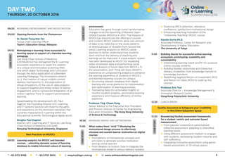 6
08:20	 MORNING REFRESHMENT AND REGISTRATION
09:00	 Opening Remarks from the Chairperson
	 Dr. Daniel Tiong Hok Tan
	 Group Chief Learning Officer
	 Taylor’s Education Group, Malaysia
09:10 	Reimagining e-learning: from ecosystem to
learning spaces in support of a blended learning
pedagogy
	Lee Kong Chian School of Medicine
(LKCMedicine) has reimagined the E-Learning
ecosystem experience to spark the creation
of a unique and innovative eLearning DNA;
one which aligns Technology and Curriculum
through the skilful application of a Blended
Learning Pedagogy. The innovations extend
to: i) the creation of robust mobile content
delivery mechanisms, ii) the exploration of
virtual simulations, iii) the use of data analytics
to support targeted and timely review of learner
engagement, and iv) a proposed integration of an
online Cognitive Tutor to support personalized
learning.
	Spearheading the development, Mr. Paul
Gagnon, the Founding Director of E-Learning
and IT Systems Services will share his thoughts
and experience on the dominant narratives that
currently characterize E-Learning within the
Educational Scientific Technological digital world.
	 Douglas Paul Gagnon
	Director of E-Learning and IT Services, Lee Kong
Chian School of Medicine (LKCSoM)
	 Nanyang Technological University, Singapore
Best Practices on MOOCs
09:50	Learning analytics for MOOC and blended
courses – unlocking dynamic power of learning
database to enable informed culture of learning
environment
	Education has gone through some transformative
changes since the launching of Massive Open
Online Courses (MOOCs) in 2012. The impacts of
MOOCs go beyond just the offering of courses
and content. MOOC platforms allow vast amount
of data to be collected on the study patterns
of diverse groups of students from around the
world. Learning analytics on MOOCs allow
teachers to better understand how students
learn and how the delivery of teaching and
learning can be improved. A visual analytic system
has been developed at HKUST for visualizing
video clickstream data and performing social
network analysis of forum data from MOOCs. In
the presentation, prof. Pong will share HKUST’s
experience on using learning analytics to enhance
the learning experience of students in MOOCs
and blended learning courses on campus
	 l	Structuring relevant database from digital
learning and social platforms for interpretation
and optimization of learning processes
	 l	Translating data into actionable insights to
monitor student progress, personalize learning
experience and measure efficiency of online
platforms
	 Professor Ting-Chuen Pong
	Senior Advisor to the Executive Vice-President
and Provost, Director of Center for Engineering
Education Innovation, The Hong Kong University
of Science  Technology
10:30	 MORNING BREAK AND NETWORKING
11:00	What makes them “stick”? Mastering the
motivational design process to effectively
simulate and sustain learner motivation on digital
courses
	 l	Foundations of motivational concepts and
principles to generate positive motivation
among online learners
	 l	From ideation to fruition: how to integrate the
motivational model in various delivery systems
	 l	Exploring ARCS (attention, relevance,
confidence, satisfaction) motivational design
	 l	Enhancing teaching motivation of the
“Interactive Teaching” MOOC course
	 Kayoko Kurita Ph.D.
	Associate Professor, Center for Research and
Development of Higher Education
	 The University of Tokyo
11:40	Building blocks for successful online learning
ecosystem: prototyping, scalability and
sustainability
	 l	Determining learning needs and fit-for-purpose
online courses contents
	 l	Building flexible, responsive and interactive
delivery modalities: from knowledge transfer to
knowledge transform
	 l	Redefining targeted Return on Investment (ROI)
and Return on Value (ROV) to scale up the
courses
	 Professor Eric Tsui
	Associate Director – Knowledge Management 
Innovation Research Centre
	 Hong Kong Polytechnic University
12:20	 LUNCH BREAK
Quality Assurance to Safeguard your Credibility
in the Online Education Space
13:20	Broadening flexible assessment frameworks
for a student-centric and outcome-based
measurement
	 l	From passive-corrective to personalized-
reflective assessment: adapting to diversified
learning needs
	 l	Using different assessment medium to engage
with students: developing student maturity and
self-sufficiency
	 l	Integrating innovative assessment using game-
based assessment, or 3D virtual spaces
CASESTUDY
CASESTUDYCASESTUDY
CASESTUDY
DAY TWO
THURSDAY, 20 OCTOBER 2016
T: +65 6722 9388 l F: +65 6720 3804 l E: enquiry@iqpc.com.sg l W: www.onlineandelearningasia.com
 