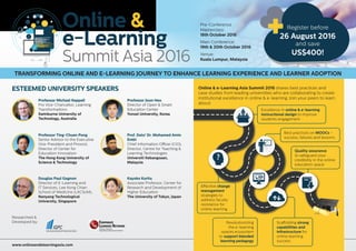 Pre-Conference
Masterclass:
18th October 2016
Main Conference:
19th & 20th October 2016
Venue:
Kuala Lumpur, Malaysia
Kayoko Kurita
Associate Professor, Center for
Research and Development of
Higher Education
The University of Tokyo, Japan
Douglas Paul Gagnon
Director of E-Learning and
IT Services, Lee Kong Chian
School of Medicine (LKCSoM),
Nanyang Technological
University, Singapore
Professor Joon Heo
Director of Open & Smart
Education Center
Yonsei University, Korea
Professor Michael Keppell
Pro Vice-Chancellor, Learning
Transformations
Swinburne University of
Technology, Australia
Professor Ting-Chuen Pong
Senior Advisor to the Executive
Vice-President and Provost,
Director of Center for
Education Innovation
The Hong Kong University of
Science & Technology
Prof. Dato’ Dr. Mohamed Amin
Embi
Chief Information Officer (CIO),
Director, Centre for Teaching &
Learning Technologies
Universiti Kebangsaan,
Malaysia
www.onlineandelearningasia.com
Online & e-Learning Asia Summit 2016 shares best practices and
case studies from leading universities who are collaborating to create
institutional excellence in online & e-learning. Join your peers to learn
about:
Revolutionizing
the e-learning
spaces ecosystem
to support blended
learning pedagogy
Quality assurance
to safeguard your
credibility in the online
education space
Effective change
management
strategies to
address faculty
resistance for
online learning
Excellence in online & e-learning
instructional design to improve
students engagement
Scaffolding strong
capabilities and
infrastructure for
online learning
success
Researched &
Developed by:
C
N
Learning, Training &
Organizational Development Network
Learning, Training &
CORPORATE
Learning Training &
ORPORATE
LEARNING NETWORK
C
N
Learning, Training &
Organizational Development Network
CORPORATE
LEARNING NETWORK
Best practices on MOOCs –
success, failures and lessons
TRANSFORMING ONLINE AND E-LEARNING JOURNEY TO ENHANCE LEARNING EXPERIENCE AND LEARNER ADOPTION
ESTEEMED UNIVERSITY SPEAKERS
Register before
26 August 2016
and save
US$400!
 