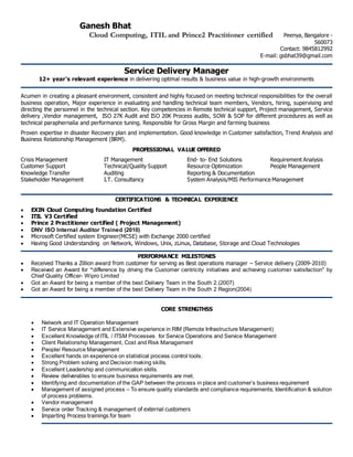 Ganesh Bhat
Cloud Computing, ITIL and Prince2 Practitioner certified Peenya, Bangalore -
560073
Contact: 9845812992
E-mail: gsbhat39@gmail.com
Service Delivery Manager
12+ year’s relevant experience in delivering optimal results & business value in high-growth environments
Acumen in creating a pleasant environment, consistent and highly focused on meeting technical responsibilities for the overall
business operation, Major experience in evaluating and handling technical team members, Vendors, hiring, supervising and
directing the personnel in the technical section. Key competencies in Remote technical support, Project management, Service
delivery ,Vendor management, ISO 27K Audit and ISO 20K Process audits, SOW & SOP for different procedures as well as
technical paraphernalia and performance tuning. Responsible for Gross Margin and farming business
Proven expertise in disaster Recovery plan and implementation. Good knowledge in Customer satisfaction, Trend Analysis and
Business Relationship Management (BRM).
PROFESSIONAL VALUE OFFERED
Crisis Management IT Management End- to- End Solutions Requirement Analysis
Customer Support Technical/Quality Support Resource Optimization People Management
Knowledge Transfer Auditing Reporting & Documentation
Stakeholder Management I.T. Consultancy System Analysis/MIS Performance Management
CERTIFICATIONS & TECHNICAL EXPERIENCE
 EXIN Cloud Computing foundation Certified
 ITIL V3 Certified
 Prince 2 Practitioner certified ( Project Management)
 DNV ISO Internal Auditor Trained (2010)
 Microsoft Certified system Engineer(MCSE) with Exchange 2000 certified
 Having Good Understanding on Network, Windows, Unix, zLinux, Database, Storage and Cloud Technologies
PERFORMANCE MILESTONES
 Received Thanks a Zillion award from customer for serving as Best operations manager – Service delivery (2009-2010)
 Received an Award for “difference by driving the Customer centricity initiatives and achieving customer satisfaction" by
Chief Quality Officer- Wipro Limited
 Got an Award for being a member of the best Delivery Team in the South 2.(2007)
 Got an Award for being a member of the best Delivery Team in the South 2 Region(2004)
CORE STRENGTHSS
 Network and IT Operation Management
 IT Service Management and Extensive experience in RIM (Remote Infrastructure Management)
 Excellent Knowledge of ITIL / ITSM Processes for Service Operations and Service Management
 Client Relationship Management, Cost and Risk Management
 People/ Resource Management
 Excellent hands on experience on statistical process control tools.
 Strong Problem solving and Decision making skills.
 Excellent Leadership and communication skills.
 Review deliverables to ensure business requirements are met.
 Identifying and documentation of the GAP between the process in place and customer’s business requirement
 Management of assigned process – To ensure quality standards and compliance requirements; Identification & solution
of process problems.
 Vendor management
 Service order Tracking & management of external customers
 Imparting Process trainings for team
 