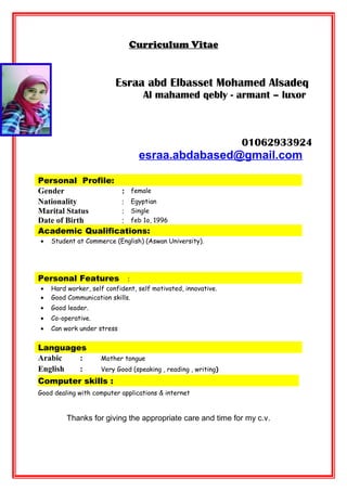 Curriculum Vitae
Esraa abd Elbasset Mohamed Alsadeq
Al mahamed qebly - armant – luxor
01062933924
esraa.abdabased@gmail.com
Personal Profile:
Gender : female
Nationality : Egyptian
Marital Status : Single
Date of Birth : feb 1o, 1996
Academic Qualifications:
• Student at Commerce (English) (Aswan University).
Personal Features :
• Hard worker, self confident, self motivated, innovative.
• Good Communication skills.
• Good leader.
• Co-operative.
• Can work under stress
Languages
Arabic : Mother tongue
English : Very Good (speaking , reading , writing)
Computer skills :
Good dealing with computer applications & internet
Thanks for giving the appropriate care and time for my c.v.
 
