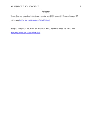 AN ASPIRATION FOR EDUCATION 10
References
Essay about my educational experiences growing up. (2004, August 2). Retrieved August 27,
2014, from http://www.wrongplanet.net/postt462.html
Multiple Intelligences for Adults and Education. (n.d.). Retrieved August 28, 2014, from
http://www.literacynet.org/mi/home.html
 
