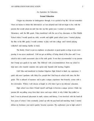 AN ASPIRATION FOR EDUCATION 3
An Aspiration for Education
Formal Education
I began my education in kindergarten through; it is a period of my life I do not remember.
I have no means to obtain this information as I am adopted and I did not begin to live with the
parents that would adopt me until late into my first grade year. I carried on at Edgerton
Elementary until the fifth grade. I then transferred with the rest of my classmates to Nike Middle
School where I would spend my sixth, seventh and eighth grade school years. I started playing
the flute in the fifth grade; I would continue to play well into college and I started playing
volleyball and running hurdles in track.
The family I lived in put no emphasis on education or good grades as long as you were
passing it was never mentioned. I did not get an inkling of being ahead of the class until I was
asked to take a math assessment class in the sixth grade. It was then recommended to my parents
that I bump up a grade in my math. This followed with a recommendation from my school to
help tutor a few transfer students who spoke only Spanish with learning English.
I left Nike and transferred to Gardner Edgerton High School to finish my experience. I
quick side note I graduate with thirty-five people that I had been in school with since the first
grade. This is unheard of anymore and is quite a unique experience that honestly comes with a
few downsides. Which, I will discuss at length in a bit when I get to my informal education.
High school was where I found myself and begin to become a unique person. I think my
parents felt me pulling away from their views and ways which, is why I think they pulled so
hard. I was in advanced placement in math, science and history. I was involved with the band all
four years of school. I also eventually joined up with the pep band and marching band. I started
debate my freshman year and it quickly became a passion. My sophomore year in high school I
 