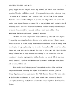 AN ASPIRATION FOR EDUCATION 4
quickly dropped track and volleyball because they interfered with debate. At one point I did a
semester of forensics, but I did not enjoy it. I did some casual art competitions with some pieces
I put together in my classes and I won a few prizes. I did a bit with NEDC and the Scholar’s
Bowl class. I was in Calculus and Physics by my junior year in high school. This was the first
learning curve that was thrown at me because I hit my wall at Calculus and it was the first time I
had failing grade. It was a quick blow to the head for me, and I was suddenly under the wrath of
my parents. I was grounded for weeks, told that I was a smarty pants and that a D was
unacceptable, they would not hear that I just did not understand.
All of this leads to me being accepted into Baker University out of high school. I got in
via a specialty recommended application from one of my teachers at school. I decided to go to
this school because my dad had recently been diagnosed with Hepatitis B from the military and I
was attempting to help out; the college was ten minutes from my home. My parents were no help
though, they let me move out and I saw them three times the entire school year. I was in the dark,
nobody to aid me I had no money for books and no money for food besides what was in the
commissary. I attempted to get a part time job but, there just were none in Baldwin and no car
made it impossible. I somehow made it through my first semester passing most of my classes
with no books, but I was lost
I over worked myself with an excess of extra-curricular activities. I had entered the
college on an academic scholarship that required me to be involved in a club. I joined the
College Republicans and was quickly elected their Public Relations Director. This in turn ended
up also becoming an Ambassador to UMKC, JCCC and KU. There was even talk from Jay
McLaughlin about making me the Kansas State Board of College Republicans Public Relations
Director.
 