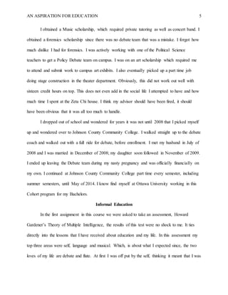 AN ASPIRATION FOR EDUCATION 5
I obtained a Music scholarship, which required private tutoring as well as concert band. I
obtained a forensics scholarship since there was no debate team that was a mistake. I forgot how
much dislike I had for forensics. I was actively working with one of the Political Science
teachers to get a Policy Debate team on campus. I was on an art scholarship which required me
to attend and submit work to campus art exhibits. I also eventually picked up a part time job
doing stage construction in the theater department. Obviously, this did not work out well with
sixteen credit hours on top. This does not even add in the social life I attempted to have and how
much time I spent at the Zeta Chi house. I think my advisor should have been fired, it should
have been obvious that it was all too much to handle.
I dropped out of school and wondered for years it was not until 2008 that I picked myself
up and wondered over to Johnson County Community College. I walked straight up to the debate
coach and walked out with a full ride for debate, before enrollment. I met my husband in July of
2008 and I was married in December of 2008; my daughter soon followed in November of 2009.
I ended up leaving the Debate team during my nasty pregnancy and was officially financially on
my own. I continued at Johnson County Community College part time every semester, including
summer semesters, until May of 2014. I know find myself at Ottawa University working in this
Cohort program for my Bachelors.
Informal Education
In the first assignment in this course we were asked to take an assessment, Howard
Gardener’s Theory of Multiple Intelligence, the results of this test were no shock to me. It ties
directly into the lessons that I have received about education and my life. In this assessment my
top three areas were self, language and musical. Which, is about what I expected since, the two
loves of my life are debate and flute. At first I was off put by the self, thinking it meant that I was
 