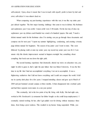 AN ASPIRATION FOR EDUCATION 6
self-centered. Upon, closer it meant that I was in touch with myself; prefer to learn by trial and
error, self-critical it was almost dead on.
When comparing my past learning experiences with this test, it was like my entire past
just clicked together. The first major learning challenge that came to was in debate. My freshman
and sophomore year I was awful. I mean awful won 2-48 rounds. On the last day of class my
sophomore year my debate coach handed me a stack of a hundred papers. She said, “I need a
debate manual made for the freshman class I’m starting can you go through these documents and
compose one for next year.” I spent my summer highlighting, condensing, and creating a twenty
page debate manual for beginners. The season of my junior year I went to state. This soon
followed by placing tenth at state my senior year; my record my senior year was 46-2. I am
unsure why this drastic improvement seemed to happen overnight but, something about
compiling that book sent me down the right path.
My second learning experience that drastically altered my views on education was, you
might be able to guess it, that’s right the epic failure that was Baker University. It was the first
time in my life that I had not accomplished everything I set out to accomplish. It was a
frightening realization that I did not know everything and I could not conquer the world. It left
me in a pretty dark place for a few years. I stopped attending classes and gave up in March of
2005 and just bummed around campus or three months. It then disappeared into overland park
and had three separate room mates in a one year period.
This eventually, led to the low point of my life living with Kelly. She had eight cats,
worked at Mr. Goodscent’s (a restaurant her father bought so she could keep employment.) I
eventually started working for her, after I got pulled over for driving without insurance three
times, from being a poor waitress. This resulted in my license being suspended. While, you
 