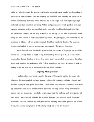 AN ASPIRATION FOR EDUCATION 7
might say why she sounds like a great friend to give you employment transfer you from place to
place and be your roommate. I am not disputing her friendship; I am disputing the quality of life
and the complacency that came with it. She had five to ten people over every night to get high
and drunk and then around six am taking Ambien and passing out. I would spend an hour each
morning attempting to drag her out of bed, so her own father would not be forced to fire her. I
am sure I could continue but this story is not about her wakeup call but mine. I eventually started
dating the male version of Kelly one her lifelong friends. We got engaged, and we moved into an
apartment in Olathe. I will not go into too much detail but, it ended in disaster. The result me
begging our landlord to give me an apartment even though I did not met the criteria.
It was about this time that I woke up and realized the quality of the people my life circled
around and I saw my future as bright as day. I immediately headed up to JCCC to see if there
was anything I could do about it. It was three weeks later I was enrolled in courses on the debate
team, while working two waitressing jobs. College was always my future, it is shame it took me
so long to pull my head out of my own butt after my failure at Baker.
Comparing My Experience’s
I read an online essay about a user by the name of PrisonerSix and his life issues with
education. His story touched my heart because I relate to his experience of being ridiculed and
excluded during his early years in education. Those are the only memories I currently retain from
my elementary years. I was treated different because it was very obvious to my peers that my
parents were not my parents. I also had a psychological tick that made me grab at my panties all
day, which I was perversely ridiculed for at school. I cannot even comment on all the names I
was called. This was followed my third grade teacher throwing an adoption party for me in class.
While, this is sweet and generous it did nothing to help my social life at school.
 