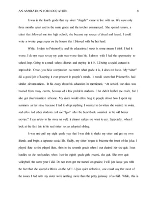 AN ASPIRATION FOR EDUCATION 8
It was in the fourth grade that my sister “Angela” came to live with us. We were only
three months apart and in the same grade and the torcher commenced. She spread rumors, a
talent that followed me into high school; she became my source of dread and hatred. I could
write a twenty page paper on the horror that I blessed with by her hand.
While, I relate to PrisonerSix and his educational woes in some means I think I had it
worse. I do not mean to say my pain was worse than his. I almost wish I had the opportunity to
school hop. Going to a small school district and staying in it K-12 being a social outcast is
impossible. Once, you have a reputation no matter what grade it is, it does not leave. My “sister”
did a good job of keeping it ever present in people’s minds. It would seem that PrisonerSix had
similar circumstances. In his essay about his education he mentioned, “At school, our class was
banned from many events, because of a few problem students. That didn’t bother me much, but I
also got discrimination at home. My sister would often brag to people about how I spent my
summers as her slave because I had to drop anything I wanted to do when she wanted to swim,
and often had other students call me “Igor” after the hunchback assistant in the old horror
movies.” I can relate to his story so well; it almost makes me want to cry. Especially, when I
look at the fact this is his real sister not an adopted sibling.
It was not until my eight grade year that I was able to shake my sister and get my own
friends and begin a separate social life. Sadly, my sister began to become the brunt of the joke. I
played flute so she played flute, then in the seventh grade when I out chaired her she quit. I ran
hurdles so she ran hurdles when I set the eighth grade girls record, she quit. She even quit
volleyball the same year I did. Do not even get me started on grades; I will just leave you with
the fact that she scored a fifteen on the ACT. Upon quiet reflection, one could say that most of
the issues I had with my sister were nothing more than the petty jealousy of a child. While, this is
 