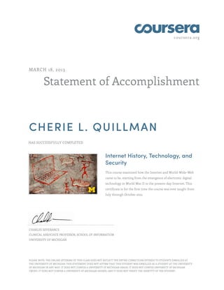 coursera.org
Statement of Accomplishment
MARCH 18, 2013
CHERIE L. QUILLMAN
HAS SUCCESSFULLY COMPLETED
Internet History, Technology, and
Security
This course examined how the Internet and World-Wide-Web
came to be, starting from the emergence of electronic digital
technology in World War II to the present-day Internet. This
certificate is for the first time the course was ever taught from
July through October 2012.
CHARLES SEVERANCE
CLINICAL ASSOCIATE PROFESSOR, SCHOOL OF INFORMATION
UNIVERSITY OF MICHIGAN
PLEASE NOTE: THE ONLINE OFFERING OF THIS CLASS DOES NOT REFLECT THE ENTIRE CURRICULUM OFFERED TO STUDENTS ENROLLED AT
THE UNIVERSITY OF MICHIGAN. THIS STATEMENT DOES NOT AFFIRM THAT THIS STUDENT WAS ENROLLED AS A STUDENT AT THE UNIVERSITY
OF MICHIGAN IN ANY WAY. IT DOES NOT CONFER A UNIVERSITY OF MICHIGAN GRADE; IT DOES NOT CONFER UNIVERSITY OF MICHIGAN
CREDIT; IT DOES NOT CONFER A UNIVERSITY OF MICHIGAN DEGREE; AND IT DOES NOT VERIFY THE IDENTITY OF THE STUDENT.
 