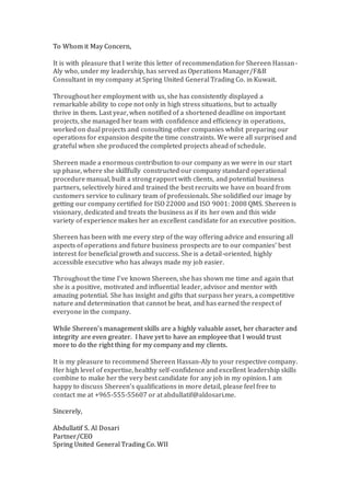 To Whom it May Concern,
It is with pleasure that I write this letter of recommendation for Shereen Hassan-
Aly who, under my leadership, has served as Operations Manager/F&B
Consultant in my company at Spring United General Trading Co. in Kuwait.
Throughout her employment with us, she has consistently displayed a
remarkable ability to cope not only in high stress situations, but to actually
thrive in them. Last year, when notified of a shortened deadline on important
projects, she managed her team with confidence and efficiency in operations,
worked on dual projects and consulting other companies whilst preparing our
operations for expansion despite the time constraints. We were all surprised and
grateful when she produced the completed projects ahead of schedule.
Shereen made a enormous contribution to our company as we were in our start
up phase, where she skillfully constructed our company standard operational
procedure manual, built a strong rapport with clients, and potential business
partners, selectively hired and trained the best recruits we have on board from
customers service to culinary team of professionals. She solidified our image by
getting our company certified for ISO 22000 and ISO 9001: 2008 QMS. Shereen is
visionary, dedicated and treats the business as if its her own and this wide
variety of experience makes her an excellent candidate for an executive position.
Shereen has been with me every step of the way offering advice and ensuring all
aspects of operations and future business prospects are to our companies’ best
interest for beneficial growth and success. She is a detail-oriented, highly
accessible executive who has always made my job easier.
Throughout the time I've known Shereen, she has shown me time and again that
she is a positive, motivated and influential leader, advisor and mentor with
amazing potential. She has insight and gifts that surpass her years, a competitive
nature and determination that cannot be beat, and has earned the respect of
everyone in the company.
While Shereen’s management skills are a highly valuable asset, her character and
integrity are even greater. I have yet to have an employee that I would trust
more to do the right thing for my company and my clients.
It is my pleasure to recommend Shereen Hassan-Aly to your respective company.
Her high level of expertise, healthy self-confidence and excellent leadership skills
combine to make her the very best candidate for any job in my opinion. I am
happy to discuss Shereen’s qualifications in more detail, please feel free to
contact me at +965-555-55607 or at abdullatif@aldosari.me.
Sincerely,
Abdullatif S. Al Dosari
Partner/CEO
Spring United General Trading Co. WII
 