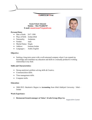 CURRICULUM VITAE
Issam Faisal Almaani
Mobile: +962-79-6006707
E-mail: maani.issam71@gmail.com
Personal Data:
• Date of birth 24/7/ 1990
• Place of birth: Jordan-Irbid
• Nationality: Jordanian.
• Gender: male
• Marital Status: Single.
• Address: Amman-Jordan
• Languages : Arabic English
Objective:
• Seeking a long-term career with a well-esteemed company where I can expand my
knowledge and contribute my education and skills to a mutually productive working
relationship in my field.
Skills and Characteristics:
• Strong analytical, problem solving skills & Creative.
• Communication skills.
• Time management skills.
• Computer skills.
Education:
• 2008-2012: Bachelor's Degree in Accounting from Irbid Alahlyah University / Irbid –
Jordan
Work Experience:
• Restaurant branch manager at Nabea’ Al safa Group (Daya’a).
August /2014- Current
 