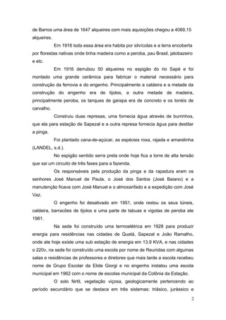 de Barros uma área de 1647 alqueires com mais aquisições chegou a 4089,15 
alqueires. 
Em 1916 toda essa área era habita por silvícolas e a terra encoberta 
por florestas nativas onde tinha madeira como a peroba, pau Brasil, jatobazeiro 
e etc. 
Em 1916 derrubou 50 alqueires no espigão do rio Sapé e foi 
montado uma grande cerâmica para fabricar o material necessário para 
construção da ferrovia e do engenho. Principalmente a caldeira e a metade da 
construção do engenho era de tijolos, a outra metade de madeira, 
principalmente peroba, os tanques de garapa era de concreto e os tonéis de 
carvalho. 
Construiu duas represas, uma fornecia água através de burrinhos, 
que ela para estação de Sapezal e a outra represa fornecia água para destilar 
a pinga. 
Foi plantado cana-de-açúcar, as espécies roxa, rajada e amarelinha 
(LANDEL, s.d.). 
No espigão sentido serra preta onde hoje fica a torre de alta tensão 
que sai um circuito de três fases para a fazenda. 
Os responsáveis pela produção da pinga e da rapadura eram os 
senhores José Manuel de Paula, o José dos Santos (José Baiano) e a 
manutenção ficava com José Manuel e o almoxarifado e a expedição com José 
Vaz. 
O engenho foi desativado em 1951, onde restou os seus túneis, 
caldeira, barracões de tijolos e uma parte de tabuas e vigotas de peroba ate 
1981. 
Na sede foi construído uma termoelétrica em 1928 para produzir 
energia para residências nas cidades de Quatá, Sapezal e João Ramalho, 
onde ate hoje existe uma sub estação de energia em 13,9 KVA, e nas cidades 
o 220v, na sede foi construído uma escola por nome de Reunidas com algumas 
salas e residências de professores e diretores que mais tarde a escola recebeu 
nome de Grupo Escolar da Elide Giorgi e no engenho instalou uma escola 
municipal em 1962 com o nome de escolas municipal da Colônia da Estação. 
O solo fértil, vegetação viçosa, geologicamente pertencendo ao 
período secundário que se destaca em três sistemas: triásico, jurássico e 
2 
 