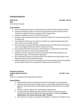 Professional Experience
CNSI Pvt Ltd Nov 2014 – March
2016
Senior Business Analyst
Responsibilities:
• Have composed white papers for PECOS (Provider Enrollment Chain Ownership System)
• Created a Competitive analysis for FPS2.0 (Fraud Prevention System) to determine the
company’s strengths that were competing for FPS 2.0 opportunity
• Created a Competitive analysis for Provider Enrollment
• Worked on Gate review documentation to determine whether the company would pursue
an opportunity
• Have helped the Onsite team to research and update new potential opportunities from
various tools such as GovWin and FBO
• Was responsible for pushing SNA (Social Network Analysis) into POC (proof of concept) as a
means to investigate FWA (Fraud, Waste, and Abuse) in claims.
• Have conducted Brainstorming sessions with developers to understand an opportunity
• Created Gap Analysis for various Federal opportunities
• Had been involved in doing User Acceptance Testing for Audit Studio application and
identifying the bugs in the development application
• Was responsible for doing a complete analysis of the Medicare Cost Reporting for a Cost
Reporting Product that was being developed
• Aided in designing the wires for the new product for Cost reporting and also had attended
the JRP sessions with the US counterparts to understand the requirements
DriveStream Software
Amphion Medical Solutions Jan 2014 – Sept
2014
Level 3 Sr. Consultant Custom Apps Solution Delivery
Responsibilities:
• Worked with End Users to decipher the needs into meaningful Functional Designs
• Gathered requirements from multiple resources, meticulously evaluated information
gathered, reconciled conflicts, and decompose high-level information into structured
details
• Had been involved Agile-Scrum methodology of development
• Communicated and collaborated with internal customer to analyze information,
functional requirements and deliver the following artifacts as needed: (Functional
Specifications, User stories, Data Flows, UML, Y Frames)
• Was involved in creating a new product for Amphion’s Customers to be able to track
 