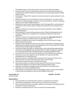 their Medical Coders work progress with the aid of a BI tool called Logi Analytics
• Created functional specs for an application that imports a foreign documentation has
the performance details of Medical Transcriptionists) and calculating payroll/(which billing
details for client)
• Participated in “Show & Tell” sessions to review and accept the solution delivered by the
scrum team
• Worked in Confluence for presenting the functional Specifications for a given project
• Assisted in the Project Manager to define a set of icon standards to use while developing
applications for Amphion Medical Solutions
• Attended JAD sessions with Project Manager, Chief Technology Officer, and developer to
understand as well as define scope of a project and improvements to existing mock up
designs
• Worked on defining user level permissions for Amphion application Themis (Medical
Coding Application)
• Was responsible for documenting existing securities in Medical Coding application for
creating an Amphion User management for all Amphion employees to log into the
applications.
• Had been involved with creating mock up for incorporating Logi Analytics BI tool for
reporting the progress of Medical Coders through tables and charts.
• Worked on creating functional specs for designing a series of mock ups for creating
Billing and payroll processing.
• Worked on attaining high level requirements and was responsible for creating functional
specifications for Amphion Common User Management which incorporated 2FA (2 factor
authentication) and Signal Sign On capabilities.
• Have been actively responsible for aiding Amphion with understanding implementation
requirements and designing functional requirements for Speech Recognition migration
to a new provider potentially revamped the speech recognition application editor
• Have worked on PTO accrual process for Medical Coders and Medical Transcriptionists
• Have done my work with regards to ICD-10, Modifiers, CPT codes and MS-DRG
(knowledge from a Functionality level )
• Had been involved in a developmental new product that is Selene Case Selector that
allows Amphion to retrieve information about cases in client’s EMRs
• Have been involved to document rendering functionality
• Was actively involved in creating functional requirements for document rendering
application for Medical Transcriptionist edited and signed off documents
• Have been involved with creating functional requirements for new Editor that is
replacing the current existing MModal editor
• Was involved in creating release notes for knowledge transfer for projects Have worked
in directly with the developers at client location (Madison Wisconsin)
Innoconcepts, Inc. Aug 2013 – Oct 2013
Business Analyst
Responsibilities:
• Was responsible for coordinating with customers on specifications for product
• Used Ad Hoc methodology to relay requirements to the team to meet specs
• Have contacted clients to ensure product satisfaction and maintain client feedback about
products for continual improvement
• Have been coordinating with the IT team to improve the existing website
 