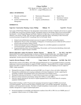 Glenn Seiffert
12526 Brooke Cove Drive, Cypress, TX, 77433
281-780-5141 | samgrs9100@yahoo.com
AREAS OF EXPERTISE:
 Materials and Demand
Planning
 Contract and Relationship
Management
 Maintenance Management
 Procurement
 Logistics and Distribution
 Supply Chain
 Operational Analysis
 Asset Management
EXPERIENCE:
Supervisor Construction Planning, Conoco Phillips Midland, TX Sept 2013 – Present
Led a team of Field Project Planners in the management of procurement activities of material and services in support
of a $100M plus construction schedule of facility and pipeline projects in the Permian Basin Unconventional Shale
development. Assist Program Manager and Project Engineers in improving cost and schedule processes to gain
efficiency and velocity of build. Plan and execute manpower planning, hiring, and training to meet forecasted
construction projects though the 2016 Long Range Plan for the Permian Basin.
 Initiated and established procurement processes in support of 40 facility and pipeline projects.
 Implemented Procure to Pay and mapping of Delegation of Authority processes within the SAP systemof
record to gain and monitor project controls.
 Initiated and managed the Asset Management Program for controlled equipment associated with
construction projects and there management.
 Integrated planning efforts between Engineering, Procurement, and Construction identifying critical path
milestones in support of project schedules.
Business Operations Analyst II (Contract), Hewlett Packard Houston, TX Nov 2012 – Sept 2013
Responsible for the audit of manufacturing cost factors of Hewlett Packard product lines with Original Design
Manufactures. Assist Cost Operations director in the planning, scheduling and coordinating demand/supply
management, business processes and/ormanufacturing/delivery of products and services .
Logistics Director/Manager, USMC Camp Lejeune, NC / Afghanistan Jul 2008 - May 2012
Directed three sections of 42 military and civilian personneldispersed over seven geographic locations overseeing
deployment of personneland material in support of USMC operations. Responsible for the oversight of third party
logistics providers in support of aerial port operations,tactical distribution, and shipping services in support of
USMC combat operations.
 Managed the movement of 60,000 personneland 62,000 tons of cargo to, from, and within Afghanistan.
 Managed the establishment and on-going coordination of Contract Commercial Aircraft, supporting the
retrograde of material and equipment back to the United States for all Marine Forces.
 Managed the planning and execution of capital infrastructure projects and improvements at valued $3.4M.
 Reduced container detention and demerge charges from $2M/yr to under 200K/yr.
 Executed capacity planning for the return of capital equipment back to the United States for enterprise
equipment refurbishment.
Responsible for leading a staff of 74 personnel in managing the logistical support of 20,000 personneland
associated equipment. Served as lead developer of logistics policy, asset and fleet management, operational
readiness,and transportation execution. Provided oversight and guidance on procurement, resource allocation, and
deadline management in support of global deployments.
 Increased equipment accountability and maintenance readiness from 60% to 90% for over 140,000 pieces of
equipment valued in excess of 1.8 billion dollars.

 