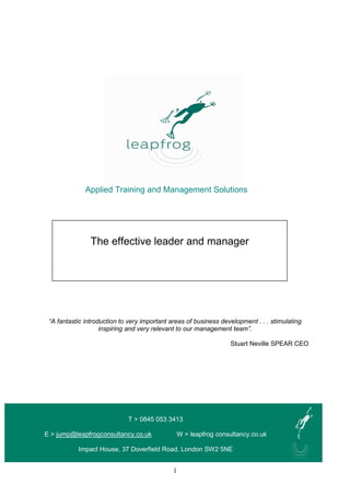 1
Applied Training and Management Solutions
One day
“A fantastic introduction to very important areas of business development . . . stimulating
inspiring and very relevant to our management team”.
Stuart Neville SPEAR CEO
T > 0845 053 3413
E > jump@leapfrogconsultancy.co.uk W > leapfrog consultancy.co.uk
Impact House, 37 Doverfield Road, London SW2 5NE
The effective leader and manager
 