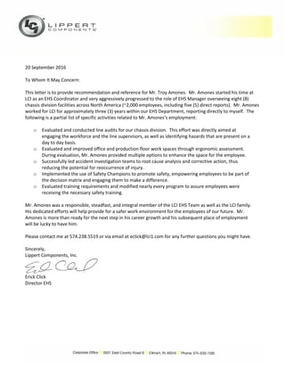 20 September 2016
To Whom It May Concern:
This letter is to provide recommendation and reference for Mr. Troy Amones. Mr. Amones started his time at
LCI as an EHS Coordinator and very aggressively progressed to the role of EHS Manager overseeing eight (8)
chassis division facilities across North America (~2,000 employees, including five (5) direct reports). Mr. Amones
worked for LCI for approximately three (3) years within our EHS Department, reporting directly to myself. The
following is a partial list of specific activities related to Mr. Amones’s employment:
o Evaluated and conducted line audits for our chassis division. This effort was directly aimed at
engaging the workforce and the line supervisors, as well as identifying hazards that are present on a
day to day basis.
o Evaluated and improved office and production floor work spaces through ergonomic assessment.
During evaluation, Mr. Amones provided multiple options to enhance the space for the employee.
o Successfully led accident investigation teams to root cause analysis and corrective action, thus
reducing the potential for reoccurrence of injury.
o Implemented the use of Safety Champions to promote safety, empowering employees to be part of
the decision matrix and engaging them to make a difference.
o Evaluated training requirements and modified nearly every program to assure employees were
receiving the necessary safety training.
Mr. Amones was a responsible, steadfast, and integral member of the LCI EHS Team as well as the LCI family.
His dedicated efforts will help provide for a safer work environment for the employees of our future. Mr.
Amones is more than ready for the next step in his career growth and his subsequent place of employment
will be lucky to have him.
Please contact me at 574.238.5519 or via email at eclick@lci1.com for any further questions you might have.
Sincerely,
Lippert Components, Inc.
Erick Click
Director EHS
 