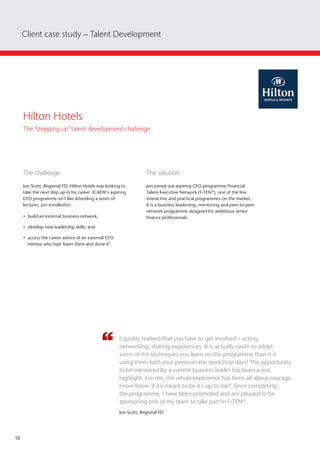 10
Client case study – Talent Development
The challenge
Jon Scott, Regional FD, Hilton Hotels was looking to
take the next step up in his career. ICAEW’s aspiring
CFO programme isn't like attending a series of
lectures. Jon enrolled to:
• build an external business network;
• develop new leadership skills; and
• access the career advice of an external CFO
mentor who had ‘been there and done it’.
The solution
Jon joined our aspiring CFO programme Financial
Talent Executive Network (F-TEN®
), one of the few
interactive and practical programmes on the market.
It is a business leadership, mentoring and peer-to-peer
network programme designed for ambitious senior
finance professionals.
I quickly realised that you have to get involved – acting,
networking, sharing experiences. It is actually easier to adopt
some of the techniques you learn on the programme than it is
using them with your peers on the workshop days! The opportunity
to be mentored by a current business leader has been a real
highlight. For me, the whole experience has been all about courage.
I now know 'if it's meant to be it's up to me!' Since completing
the programme, I have been promoted and am pleased to be
sponsoring one of my team to take part in F-TEN®
.
Jon Scott, Regional FD
Hilton Hotels
The ‘stepping up’ talent development challenge
 