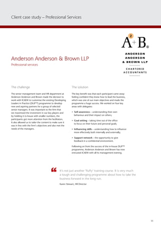 11
Client case study – Professional Services
Anderson Anderson  Brown LLP
Professional services
The challenge
The senior management team and HR department at
Anderson Anderson and Brown made the decision to
work with ICAEW to customise the existing Developing
Leaders in Practice (DLiP™) programme to develop
new and aspiring partners for a group of selected
senior managers. It was important to the firm that
we maximised the investment in our key players and
by holding it in-house with smaller numbers, the
participants got more attention from the facilitators.
It also allowed us to tailor the content to make sure it
was in line with the firm’s objectives and also met the
needs of the managers.
The solution
The key benefit was that each participant came away
feeling confident they knew how to lead the business,
which was one of our main objectives and made the
programme a huge success. We worked on four key
areas with delegates:
• Self-awareness – understanding their own
behaviour and their impact on others;
• Goal setting – taking time out of the office
to focus on their future and personal goals;
• Influencing skills – understanding how to influence
more effectively both internally and externally;
• Support network – the opportunity to give
feedback in a confidential environment.
Following on from the success of the in-house DLiP™
programme, Anderson Anderson and Brown has now
entrusted ICAEW with all its management training.
It’s not just another ‘fluffy’ training course. It is very much
a tough and challenging programme about how to take the
business forward in the long run.
Karen Stewart, HR Director
 
