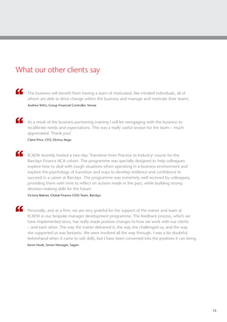 13
What our other clients say
The business will benefit from having a team of motivated, like minded individuals, all of
whom are able to drive change within the business and manage and motivate their teams.
Andrew Witts, Group Financial Controller, Novae
As a result of the business partnering training I will be reengaging with the business to
recalibrate needs and expectations. This was a really useful session for the team – much
appreciated. Thank you!
Claire Price, CFO, Dentsu Aegis
ICAEW recently hosted a two-day 'Transition from Practice to Industry' course for the
Barclays Finance ACA cohort. The programme was specially designed to help colleagues
explore how to deal with tough situations when operating in a business environment and
explore the psychology of transition and ways to develop resilience and confidence to
succeed in a career at Barclays. The programme was extremely well received by colleagues,
providing them with time to reflect on actions made in the past, while building strong
decision-making skills for the future.
Victoria Balmer, Global Finance COO Team, Barclays
Personally, and as a firm, we are very grateful for the support of the trainer and team at
ICAEW in our bespoke manager development programme. The feedback process, which we
have implemented since, has really made positive changes to how we work with our clients
– and each other. The way the trainer delivered it, the way she challenged us, and the way
she supported us was fantastic. We were involved all the way through. I was a bit doubtful
beforehand when it came to soft skills, but I have been converted into the positives it can bring.
Kevin Hoult, Senior Manager, Sagars
 