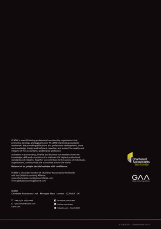 16
© ICAEW 2015 COMPLM14264 07/15
ICAEW
Chartered Accountants’ Hall Moorgate Place London EC2R 6EA UK
T	 +44 (0)20 7920 8409
E	 lydia.lamdin@icaew.com
icaew.com
ICAEW is a world leading professional membership organisation that
promotes, develops and supports over 144,000 chartered accountants
worldwide. We provide qualifications and professional development, share
our knowledge, insight and technical expertise, and protect the quality and
integrity of the accountancy and finance profession.
As leaders in accountancy, finance and business our members have the
knowledge, skills and commitment to maintain the highest professional
standards and integrity. Together we contribute to the success of individuals,
organisations, communities and economies around the world.
Because of us, people can do business with confidence.
ICAEW is a founder member of Chartered Accountants Worldwide
and the Global Accounting Alliance.
www.charteredaccountantsworldwide.com
www.globalaccountingalliance.com
facebook.com/icaew
twitter.com/icaew
linkedin.com – find ICAEW
 