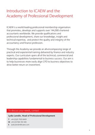 3
ICAEW is a world leading professional membership organisation
that promotes, develops and supports over 144,000 chartered
accountants worldwide. We provide qualifications and
professional development, share our knowledge, insight and
technical expertise, and protect the quality and integrity of the
accountancy and finance profession.
Through the Academy we provide an all-encompassing range of
practical and experiential training delivered by finance and industry
experts. Our curriculum spans all of the technical, commercial and
leadership capabilities fundamental to business success. Our aim is
to help businesses more easily align CPD to business objectives to
drive better return on investment.
Introduction to ICAEW and the
Academy of Professional Development
To discuss your needs, contact
Lydia Lamdin, Head of Professional Development
T +44 (0)20 7920 8409
M +44 (0)7584 392 485
E lydia.lamdin@icaew.com
 