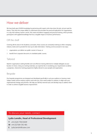 5
We have built upon ICAEW knowledge by partnering with experts who have done the job, not just read the
theory. They have the unique ability to understand and articulate the practical implications for organisations
in a way that ordinary trainers cannot. We create and deliver engaging and practical training, which provides
participants with applied knowledge that has a tangible impact on business performance.
Off the shelf
Covering all the areas in the Academy curriculum, these courses are constantly evolving to reflect changing
industry needs and to provide the most up-to-date information. Training can be accessed in two ways:
1.	 organisations can deliver our public courses in house; or
2.	 benefit from corporate discounts on scheduled public courses.
Tailored
Ideal for organisations seeking flexible and cost-effective training delivered to multiple delegates at your
location of choice. Using our existing materials, our expertise lies in translating your requirements to deliver
a pragmatic, interactive training programme highly relevant to your people and organisation.
Bespoke
Our bespoke programmes are designed and developed specifically to suit your audience or business need.
Subject matter and/or industry experts work with you, from needs analysis to solution, to align with your
organisational strategy and priorities. We help you identify internal issues and develop ways to address them
in order to achieve tangible business improvement.
How we deliver
To discuss your needs, contact
Lydia Lamdin, Head of Professional Development
T +44 (0)20 7920 8409
M +44 (0)7584 392 485
E lydia.lamdin@icaew.com
 